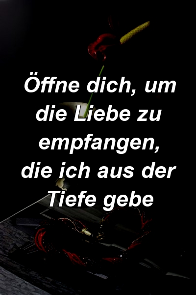 Öffne dich, um die Liebe zu empfangen, die ich aus der Tiefe gebe