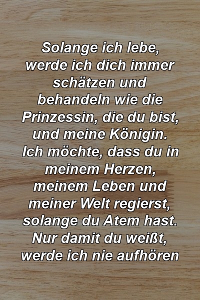 Solange ich lebe, werde ich dich immer schätzen und behandeln wie die Prinzessin, die du bist, und meine Königin. Ich möchte, dass du in meinem Herzen, meinem Leben und meiner Welt regierst, solange du Atem hast. Nur damit du weißt, werde ich nie aufhören