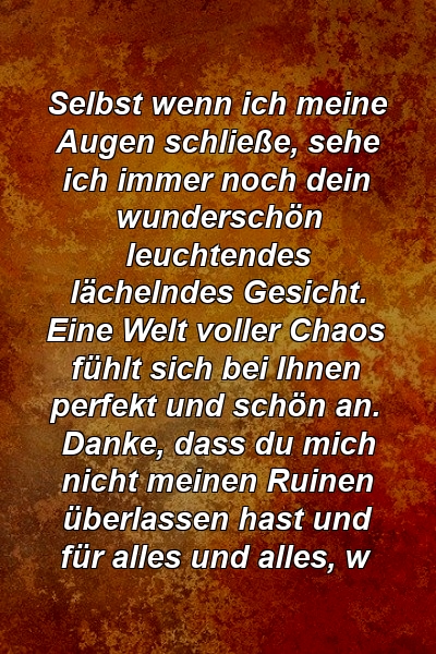 Selbst wenn ich meine Augen schließe, sehe ich immer noch dein wunderschön leuchtendes lächelndes Gesicht. Eine Welt voller Chaos fühlt sich bei Ihnen perfekt und schön an. Danke, dass du mich nicht meinen Ruinen überlassen hast und für alles und alles, w