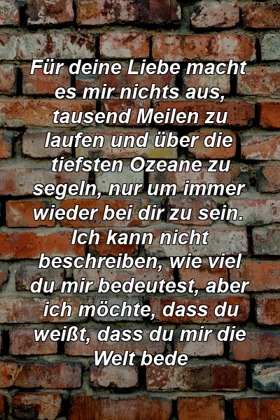 Für deine Liebe macht es mir nichts aus, tausend Meilen zu laufen und über die tiefsten Ozeane zu segeln, nur um immer wieder bei dir zu sein. Ich kann nicht beschreiben, wie viel du mir bedeutest, aber ich möchte, dass du weißt, dass du mir die Welt bede