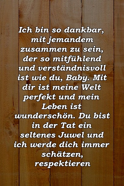 Ich bin so dankbar, mit jemandem zusammen zu sein, der so mitfühlend und verständnisvoll ist wie du, Baby. Mit dir ist meine Welt perfekt und mein Leben ist wunderschön. Du bist in der Tat ein seltenes Juwel und ich werde dich immer schätzen, respektieren