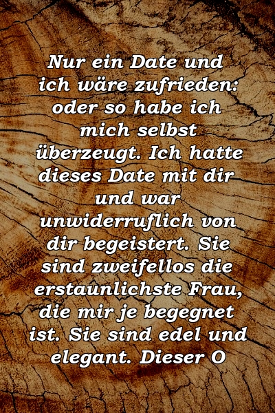 Nur ein Date und ich wäre zufrieden: oder so habe ich mich selbst überzeugt. Ich hatte dieses Date mit dir und war unwiderruflich von dir begeistert. Sie sind zweifellos die erstaunlichste Frau, die mir je begegnet ist. Sie sind edel und elegant. Dieser O