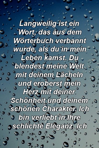 Langweilig ist ein Wort, das aus dem Wörterbuch verbannt wurde, als du in mein Leben kamst. Du blendest meine Welt mit deinem Lächeln und eroberst mein Herz mit deiner Schönheit und deinem schönen Charakter. Ich bin verliebt in Ihre schlichte Eleganz. Ich