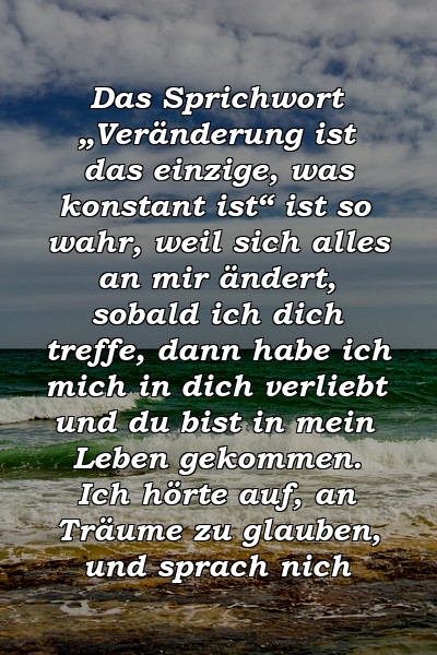 Das Sprichwort „Veränderung ist das einzige, was konstant ist“ ist so wahr, weil sich alles an mir ändert, sobald ich dich treffe, dann habe ich mich in dich verliebt und du bist in mein Leben gekommen. Ich hörte auf, an Träume zu glauben, und sprach nich