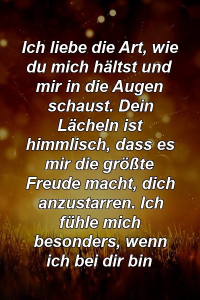 Ich liebe die Art, wie du mich hältst und mir in die Augen schaust. Dein Lächeln ist himmlisch, dass es mir die größte Freude macht, dich anzustarren. Ich fühle mich besonders, wenn ich bei dir bin