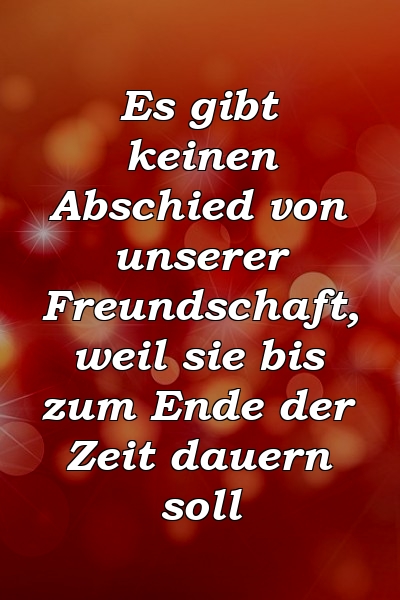 Es gibt keinen Abschied von unserer Freundschaft, weil sie bis zum Ende der Zeit dauern soll