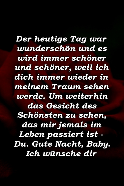 Der heutige Tag war wunderschön und es wird immer schöner und schöner, weil ich dich immer wieder in meinem Traum sehen werde. Um weiterhin das Gesicht des Schönsten zu sehen, das mir jemals im Leben passiert ist - Du. Gute Nacht, Baby. Ich wünsche dir