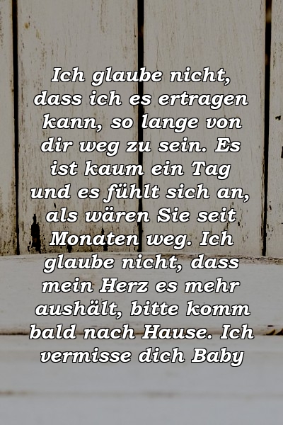 Ich glaube nicht, dass ich es ertragen kann, so lange von dir weg zu sein. Es ist kaum ein Tag und es fühlt sich an, als wären Sie seit Monaten weg. Ich glaube nicht, dass mein Herz es mehr aushält, bitte komm bald nach Hause. Ich vermisse dich Baby