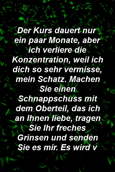 Der Kurs dauert nur ein paar Monate, aber ich verliere die Konzentration, weil ich dich so sehr vermisse, mein Schatz. Machen Sie einen Schnappschuss mit dem Oberteil, das ich an Ihnen liebe, tragen Sie Ihr freches Grinsen und senden Sie es mir. Es wird v