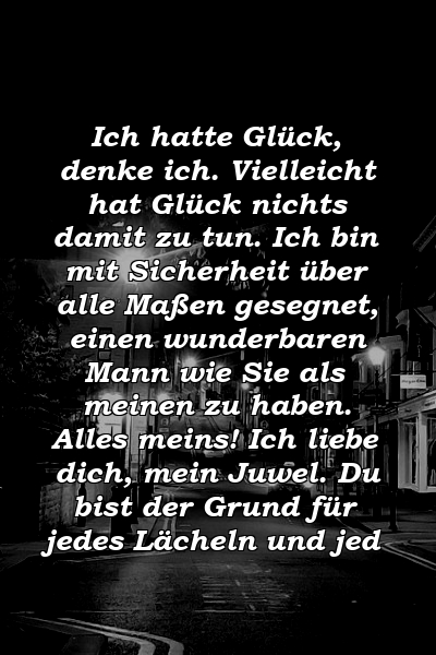 Ich hatte Glück, denke ich. Vielleicht hat Glück nichts damit zu tun. Ich bin mit Sicherheit über alle Maßen gesegnet, einen wunderbaren Mann wie Sie als meinen zu haben. Alles meins! Ich liebe dich, mein Juwel. Du bist der Grund für jedes Lächeln und jed