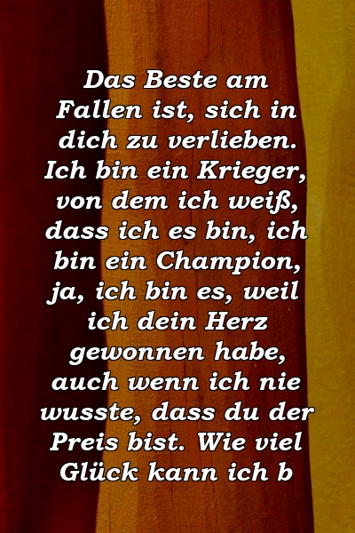 Das Beste am Fallen ist, sich in dich zu verlieben. Ich bin ein Krieger, von dem ich weiß, dass ich es bin, ich bin ein Champion, ja, ich bin es, weil ich dein Herz gewonnen habe, auch wenn ich nie wusste, dass du der Preis bist. Wie viel Glück kann ich b