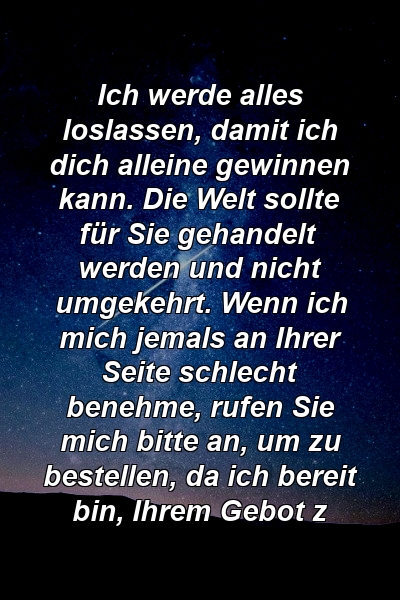 Ich werde alles loslassen, damit ich dich alleine gewinnen kann. Die Welt sollte für Sie gehandelt werden und nicht umgekehrt. Wenn ich mich jemals an Ihrer Seite schlecht benehme, rufen Sie mich bitte an, um zu bestellen, da ich bereit bin, Ihrem Gebot z