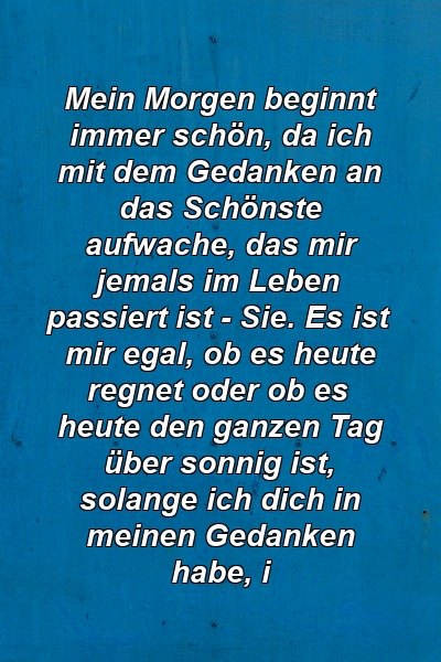 Mein Morgen beginnt immer schön, da ich mit dem Gedanken an das Schönste aufwache, das mir jemals im Leben passiert ist - Sie. Es ist mir egal, ob es heute regnet oder ob es heute den ganzen Tag über sonnig ist, solange ich dich in meinen Gedanken habe, i