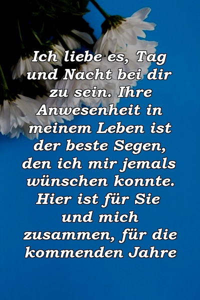 Ich liebe es, Tag und Nacht bei dir zu sein. Ihre Anwesenheit in meinem Leben ist der beste Segen, den ich mir jemals wünschen konnte. Hier ist für Sie und mich zusammen, für die kommenden Jahre