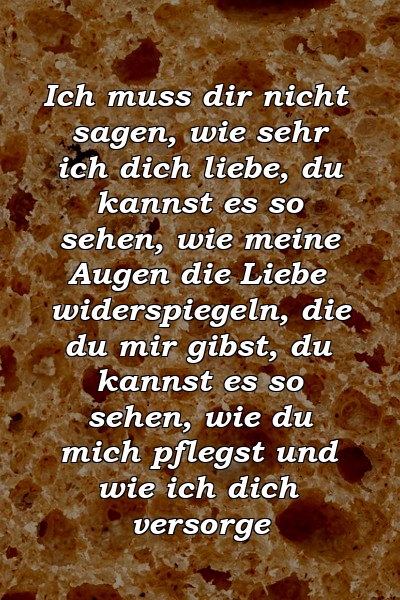 Ich muss dir nicht sagen, wie sehr ich dich liebe, du kannst es so sehen, wie meine Augen die Liebe widerspiegeln, die du mir gibst, du kannst es so sehen, wie du mich pflegst und wie ich dich versorge