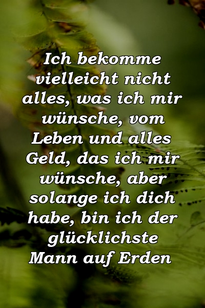 Ich bekomme vielleicht nicht alles, was ich mir wünsche, vom Leben und alles Geld, das ich mir wünsche, aber solange ich dich habe, bin ich der glücklichste Mann auf Erden