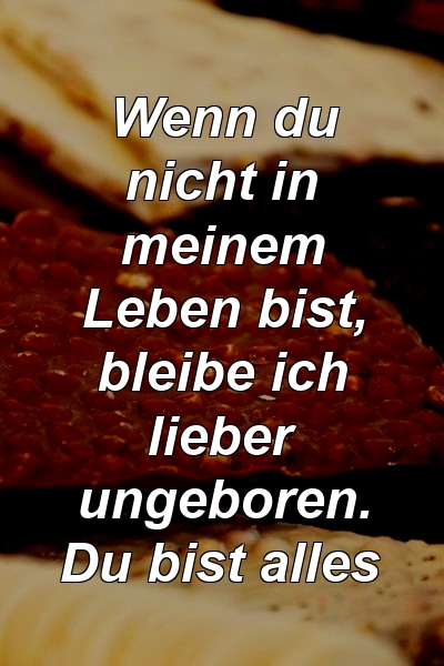 Wenn du nicht in meinem Leben bist, bleibe ich lieber ungeboren. Du bist alles