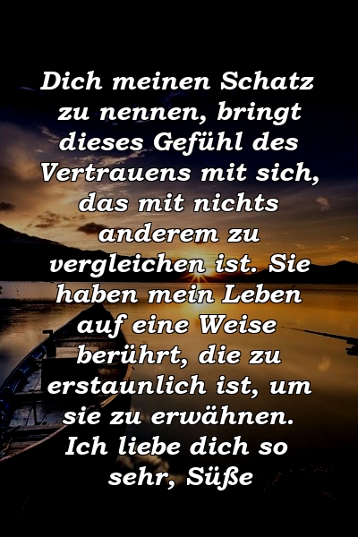 Dich meinen Schatz zu nennen, bringt dieses Gefühl des Vertrauens mit sich, das mit nichts anderem zu vergleichen ist. Sie haben mein Leben auf eine Weise berührt, die zu erstaunlich ist, um sie zu erwähnen. Ich liebe dich so sehr, Süße