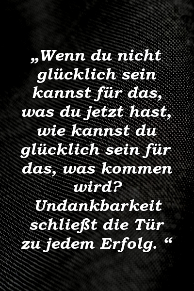 „Wenn du nicht glücklich sein kannst für das, was du jetzt hast, wie kannst du glücklich sein für das, was kommen wird? Undankbarkeit schließt die Tür zu jedem Erfolg. “