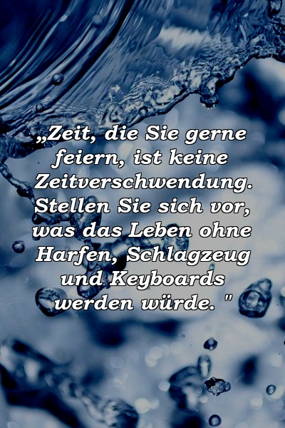 „Zeit, die Sie gerne feiern, ist keine Zeitverschwendung. Stellen Sie sich vor, was das Leben ohne Harfen, Schlagzeug und Keyboards werden würde. "