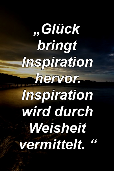 „Glück bringt Inspiration hervor. Inspiration wird durch Weisheit vermittelt. “