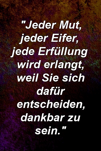 "Jeder Mut, jeder Eifer, jede Erfüllung wird erlangt, weil Sie sich dafür entscheiden, dankbar zu sein."