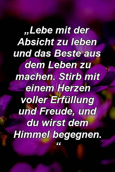 „Lebe mit der Absicht zu leben und das Beste aus dem Leben zu machen. Stirb mit einem Herzen voller Erfüllung und Freude, und du wirst dem Himmel begegnen. “