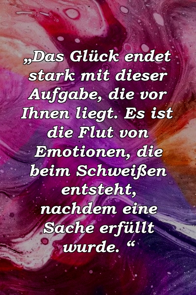 „Das Glück endet stark mit dieser Aufgabe, die vor Ihnen liegt. Es ist die Flut von Emotionen, die beim Schweißen entsteht, nachdem eine Sache erfüllt wurde. “