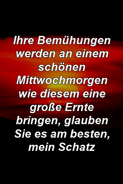 Ihre Bemühungen werden an einem schönen Mittwochmorgen wie diesem eine große Ernte bringen, glauben Sie es am besten, mein Schatz