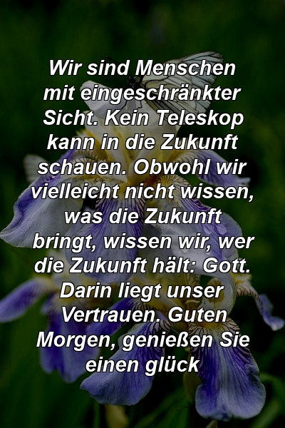 Wir sind Menschen mit eingeschränkter Sicht. Kein Teleskop kann in die Zukunft schauen. Obwohl wir vielleicht nicht wissen, was die Zukunft bringt, wissen wir, wer die Zukunft hält: Gott. Darin liegt unser Vertrauen. Guten Morgen, genießen Sie einen glück