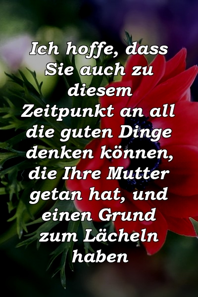 Ich hoffe, dass Sie auch zu diesem Zeitpunkt an all die guten Dinge denken können, die Ihre Mutter getan hat, und einen Grund zum Lächeln haben