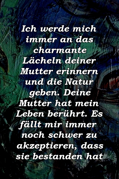 Ich werde mich immer an das charmante Lächeln deiner Mutter erinnern und die Natur geben. Deine Mutter hat mein Leben berührt. Es fällt mir immer noch schwer zu akzeptieren, dass sie bestanden hat