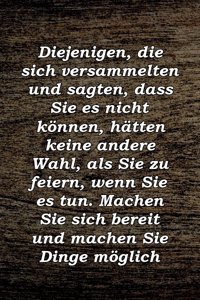 Diejenigen, die sich versammelten und sagten, dass Sie es nicht können, hätten keine andere Wahl, als Sie zu feiern, wenn Sie es tun. Machen Sie sich bereit und machen Sie Dinge möglich