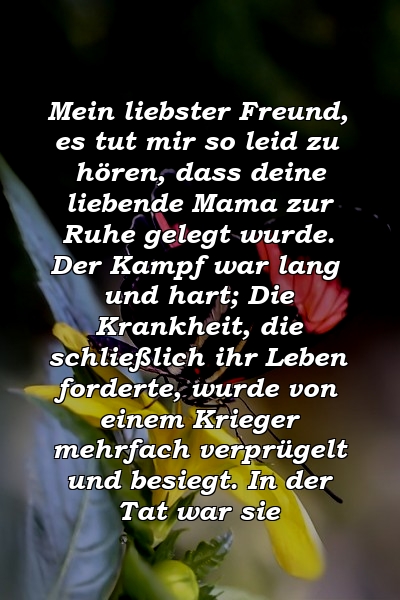 Mein liebster Freund, es tut mir so leid zu hören, dass deine liebende Mama zur Ruhe gelegt wurde. Der Kampf war lang und hart; Die Krankheit, die schließlich ihr Leben forderte, wurde von einem Krieger mehrfach verprügelt und besiegt. In der Tat war sie 