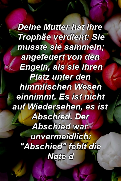 Deine Mutter hat ihre Trophäe verdient: Sie musste sie sammeln; angefeuert von den Engeln, als sie ihren Platz unter den himmlischen Wesen einnimmt. Es ist nicht auf Wiedersehen, es ist Abschied. Der Abschied war unvermeidlich: "Abschied" fehlt die Note d