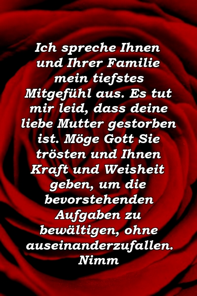 Ich spreche Ihnen und Ihrer Familie mein tiefstes Mitgefühl aus. Es tut mir leid, dass deine liebe Mutter gestorben ist. Möge Gott Sie trösten und Ihnen Kraft und Weisheit geben, um die bevorstehenden Aufgaben zu bewältigen, ohne auseinanderzufallen. Nimm