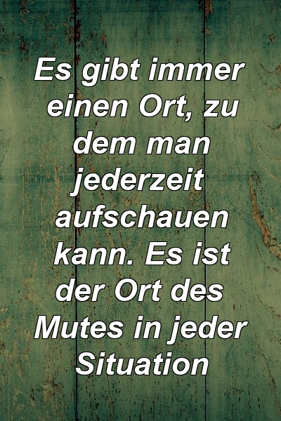 Es gibt immer einen Ort, zu dem man jederzeit aufschauen kann. Es ist der Ort des Mutes in jeder Situation