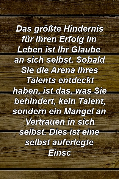 Das größte Hindernis für Ihren Erfolg im Leben ist Ihr Glaube an sich selbst. Sobald Sie die Arena Ihres Talents entdeckt haben, ist das, was Sie behindert, kein Talent, sondern ein Mangel an Vertrauen in sich selbst. Dies ist eine selbst auferlegte Einsc