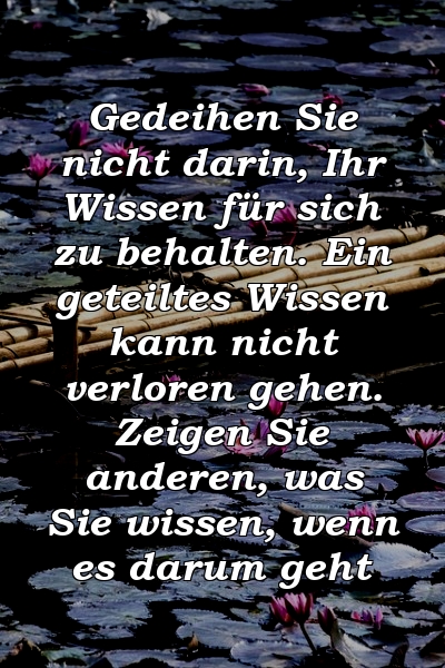 Gedeihen Sie nicht darin, Ihr Wissen für sich zu behalten. Ein geteiltes Wissen kann nicht verloren gehen. Zeigen Sie anderen, was Sie wissen, wenn es darum geht