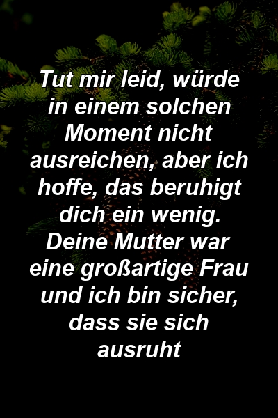 Tut mir leid, würde in einem solchen Moment nicht ausreichen, aber ich hoffe, das beruhigt dich ein wenig. Deine Mutter war eine großartige Frau und ich bin sicher, dass sie sich ausruht