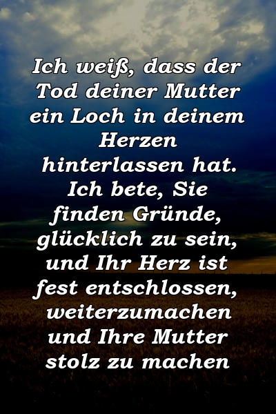 Ich weiß, dass der Tod deiner Mutter ein Loch in deinem Herzen hinterlassen hat. Ich bete, Sie finden Gründe, glücklich zu sein, und Ihr Herz ist fest entschlossen, weiterzumachen und Ihre Mutter stolz zu machen