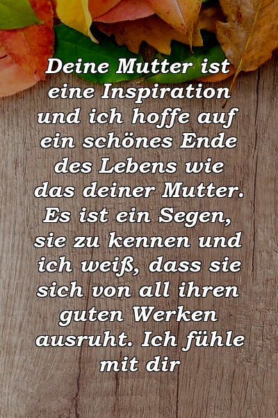 Deine Mutter ist eine Inspiration und ich hoffe auf ein schönes Ende des Lebens wie das deiner Mutter. Es ist ein Segen, sie zu kennen und ich weiß, dass sie sich von all ihren guten Werken ausruht. Ich fühle mit dir