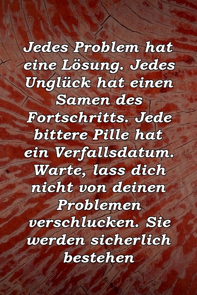 Jedes Problem hat eine Lösung. Jedes Unglück hat einen Samen des Fortschritts. Jede bittere Pille hat ein Verfallsdatum. Warte, lass dich nicht von deinen Problemen verschlucken. Sie werden sicherlich bestehen