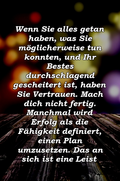 Wenn Sie alles getan haben, was Sie möglicherweise tun konnten, und Ihr Bestes durchschlagend gescheitert ist, haben Sie Vertrauen. Mach dich nicht fertig. Manchmal wird Erfolg als die Fähigkeit definiert, einen Plan umzusetzen. Das an sich ist eine Leist