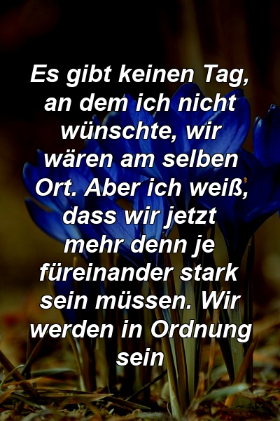 Es gibt keinen Tag, an dem ich nicht wünschte, wir wären am selben Ort. Aber ich weiß, dass wir jetzt mehr denn je füreinander stark sein müssen. Wir werden in Ordnung sein