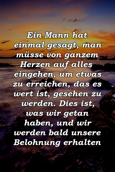 Ein Mann hat einmal gesagt, man müsse von ganzem Herzen auf alles eingehen, um etwas zu erreichen, das es wert ist, gesehen zu werden. Dies ist, was wir getan haben, und wir werden bald unsere Belohnung erhalten