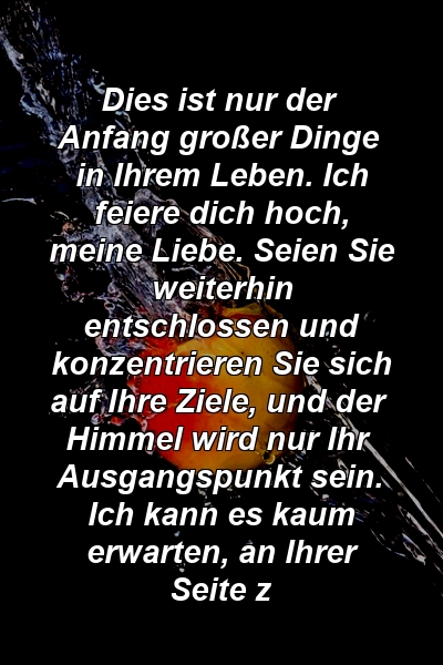 Dies ist nur der Anfang großer Dinge in Ihrem Leben. Ich feiere dich hoch, meine Liebe. Seien Sie weiterhin entschlossen und konzentrieren Sie sich auf Ihre Ziele, und der Himmel wird nur Ihr Ausgangspunkt sein. Ich kann es kaum erwarten, an Ihrer Seite z