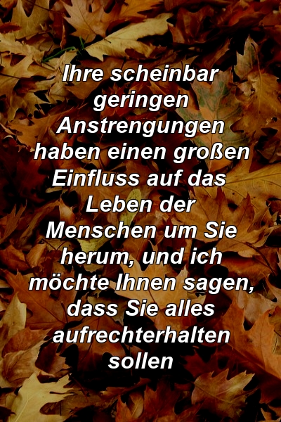 Ihre scheinbar geringen Anstrengungen haben einen großen Einfluss auf das Leben der Menschen um Sie herum, und ich möchte Ihnen sagen, dass Sie alles aufrechterhalten sollen