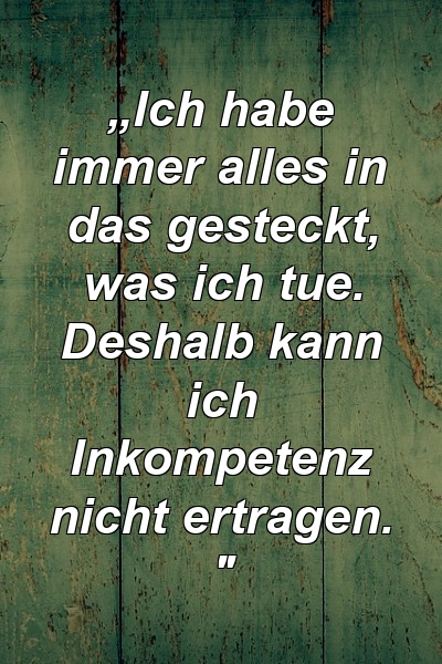 „Ich habe immer alles in das gesteckt, was ich tue. Deshalb kann ich Inkompetenz nicht ertragen. "