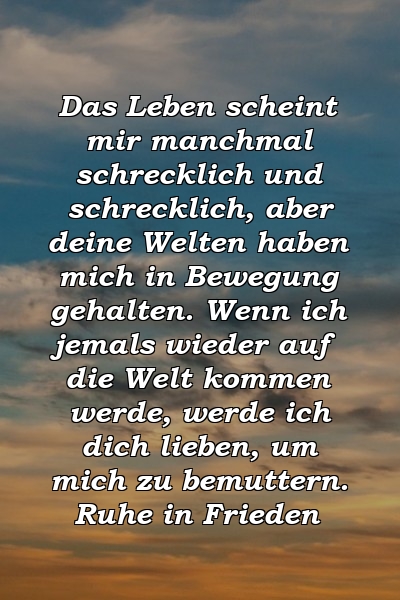 Das Leben scheint mir manchmal schrecklich und schrecklich, aber deine Welten haben mich in Bewegung gehalten. Wenn ich jemals wieder auf die Welt kommen werde, werde ich dich lieben, um mich zu bemuttern. Ruhe in Frieden